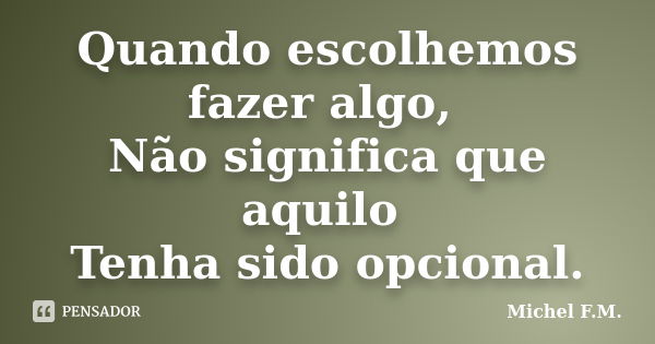 Quando escolhemos fazer algo, Não significa que aquilo Tenha sido opcional.... Frase de Michel F.M..