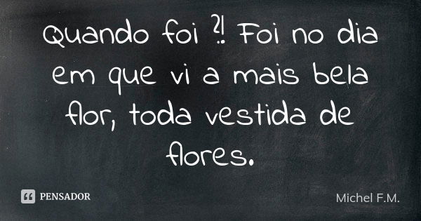 Quando foi ?! Foi no dia em que vi a mais bela flor, toda vestida de flores.... Frase de Michel F.M..