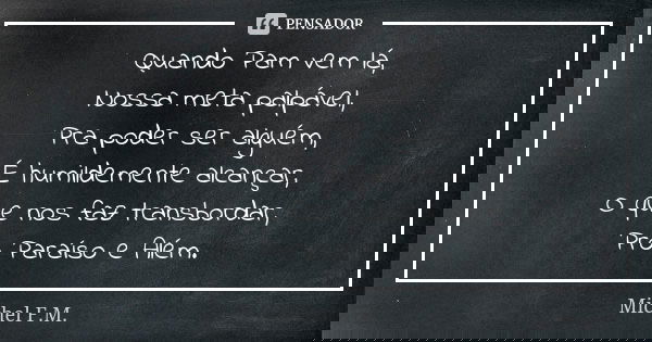 Quando Pam vem lá, Nossa meta palpável, Pra poder ser alguém, É humildemente alcançar, O que nos faz transbordar, Pro Paraíso e Além.... Frase de Michel F.M..