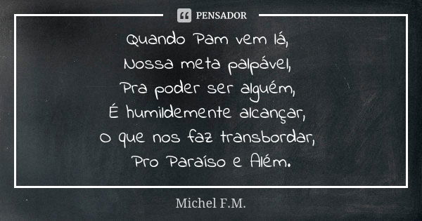 Quando Pam vem lá, Nossa meta palpável, Pra poder ser alguém, É humildemente alcançar, O que nos faz transbordar, Pro Paraíso e Além.... Frase de Michel F.M..