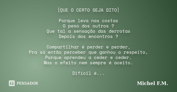 [QUE O CERTO SEJA DITO] Porque leva nas costas O peso dos outros ? Que tal a sensação das derrotas Depois dos encontros ? Compartilhar é perder e perder, Pra só... Frase de Michel F.M..