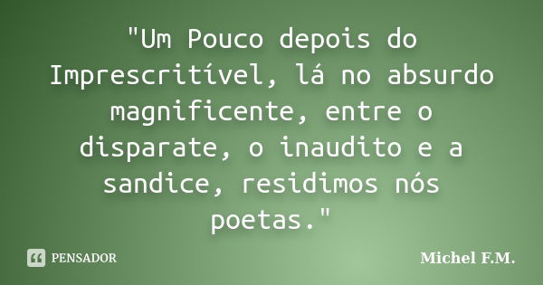 "Um Pouco depois do Imprescritível, lá no absurdo magnificente, entre o disparate, o inaudito e a sandice, residimos nós poetas."... Frase de Michel F.M..