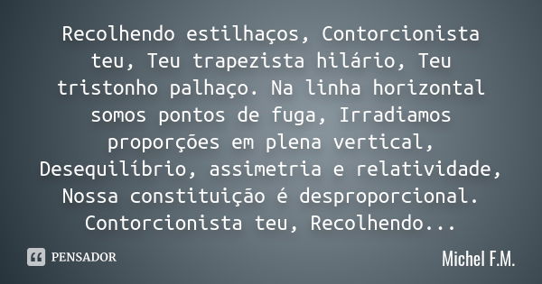 Recolhendo estilhaços, Contorcionista teu, Teu trapezista hilário, Teu tristonho palhaço. Na linha horizontal somos pontos de fuga, Irradiamos proporções em ple... Frase de Michel F.M..