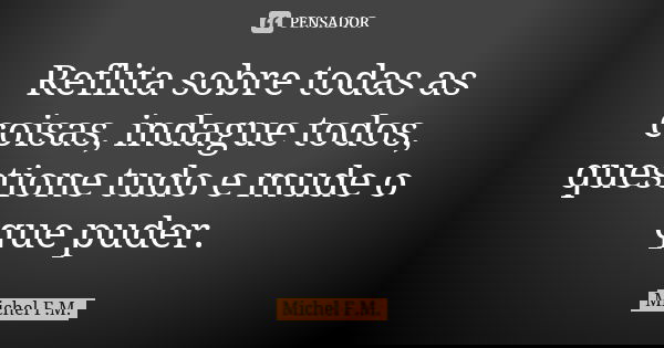 Reflita sobre todas as coisas, indague todos, questione tudo e mude o que puder.... Frase de Michel F.M..