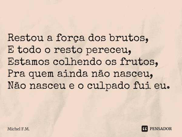 ⁠Restou a força dos brutos,
E todo o resto pereceu,
Estamos colhendo os frutos,
Pra quem ainda não nasceu,
Não nasceu e o culpado fui eu.... Frase de Michel F.M..