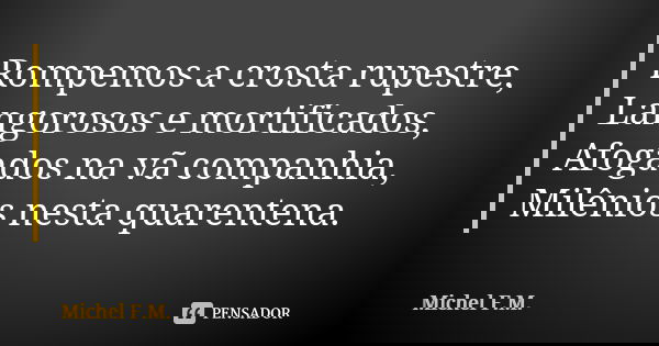 Rompemos a crosta rupestre, Langorosos e mortificados, Afogados na vã companhia, Milênios nesta quarentena.... Frase de Michel F.M..