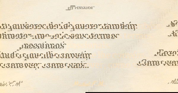 Se tu quiseres hei de querer também, Submeter-me-ei a seus termos passionais. Farei tudo o que lhe convém, Como vem comover, como vais...... Frase de Michel F.M..