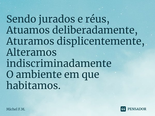 ⁠Sendo jurados e réus,
Atuamos deliberadamente,
Aturamos displicentemente,
Alteramos indiscriminadamente
O ambiente em que habitamos.... Frase de Michel F.M..