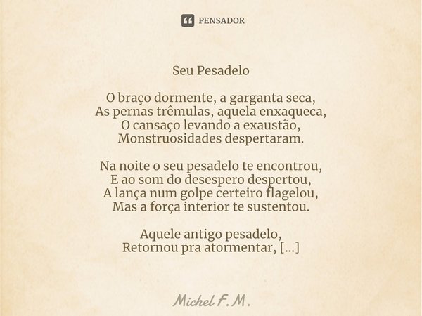 Seu Pesadelo O braço dormente, a garganta seca,
As pernas trêmulas, aquela enxaqueca,
O cansaço levando a exaustão,
Monstruosidades despertaram. Na noite o seu... Frase de Michel F.M..