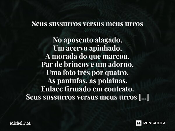 Seus sussurros versus meus urros No aposento alagado, Um acervo apinhado, A morada do que marcou. Par de brincos e um adorno, Uma foto três por quatro, As pant... Frase de Michel F.M..