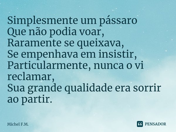 ⁠Simplesmente um pássaro
Que não podia voar,
Raramente se queixava, Se empenhava em insistir,
Particularmente, nunca o vi reclamar,
Sua grande qualidade era sor... Frase de Michel F.M..