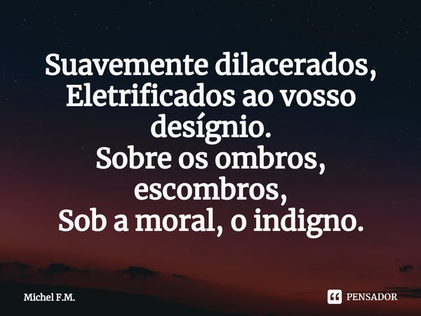 ⁠Suavemente dilacerados,
Eletrificados ao vosso desígnio.
Sobre os ombros, escombros,
Sob a moral, o indigno.... Frase de Michel F.M..