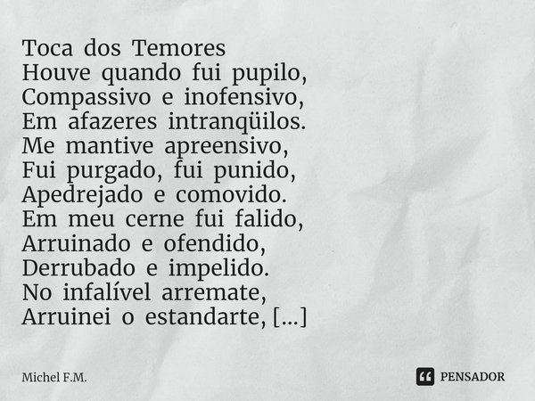 Toca dos Temores Houve quando fui pupilo,
Compassivo e inofensivo,
Em afazeres intranqüilos. Me mantive apreensivo,
Fui purgado, fui punido,
Apedrejado e comov... Frase de Michel F.M..
