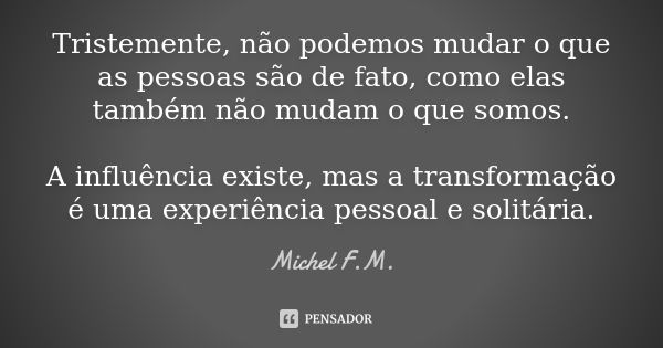 Tristemente, não podemos mudar o que as pessoas são de fato, como elas também não mudam o que somos. A influência existe, mas a transformação é uma experiência ... Frase de Michel F.M..