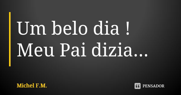 Um belo dia ! Meu Pai dizia...... Frase de Michel F.M..