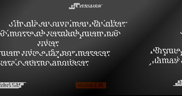 Um dia eu ouvi meu Pai dizer: Só morre de verdade quem não viver, Porque quem vive e faz por merecer, Jamais verá o eterno anoitecer.... Frase de Michel F.M..
