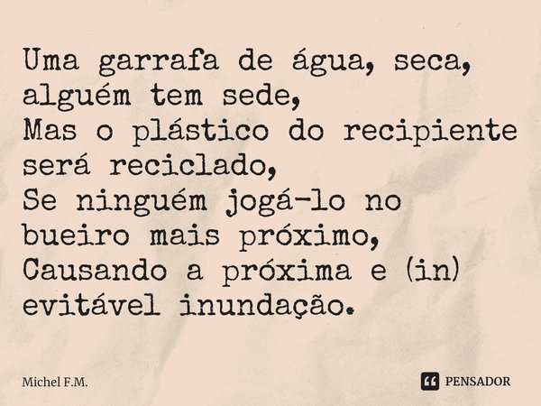 ⁠Uma garrafa de água, seca, alguém tem sede,
Mas o plástico do recipiente será reciclado,
Se ninguém jogá-lo no bueiro mais próximo,
Causando a próxima e (in) e... Frase de Michel F.M..