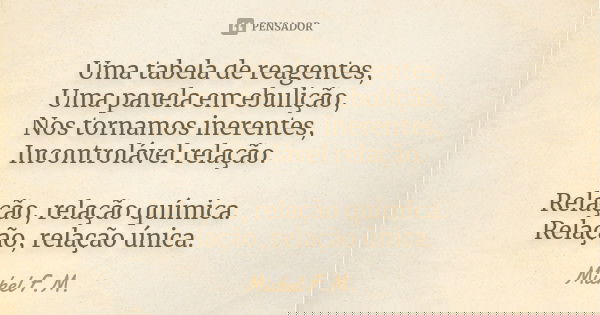 Uma tabela de reagentes, Uma panela em ebulição, Nos tornamos inerentes, Incontrolável relação. Relação, relação química. Relação, relação única.... Frase de Michel F.M..