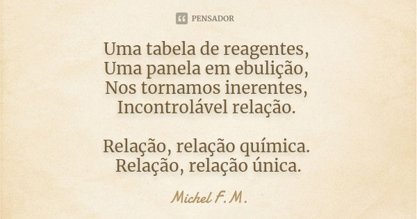 Uma tabela de reagentes, Uma panela em ebulição, Nos tornamos inerentes, Incontrolável relação. Relação, relação química. Relação, relação única.... Frase de Michel F.M..