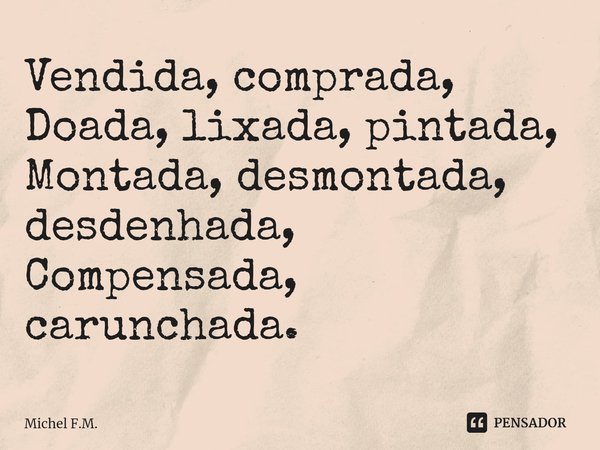 ⁠Vendida, comprada,
Doada, lixada, pintada,
Montada, desmontada, desdenhada,
Compensada, carunchada.... Frase de Michel F.M..