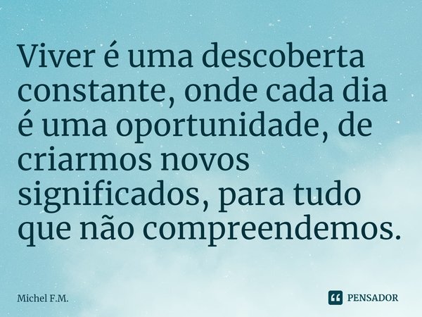 ⁠Viver é uma descoberta constante, onde cada dia é uma oportunidade, de criarmos novos significados, para tudo que não compreendemos.... Frase de Michel F.M..