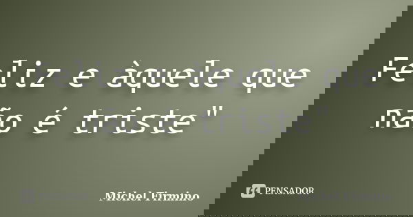 Feliz e àquele que não é triste"... Frase de Michel Firmino.