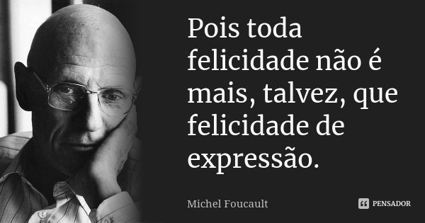 Pois toda felicidade não é mais, talvez, que felicidade de expressão.... Frase de Michel Foucault.