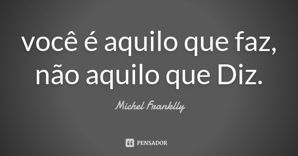 você é aquilo que faz, não aquilo que Diz.... Frase de Michel Franklly.