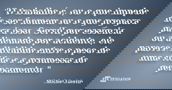 "O trabalho é, ou o que impede de ser homem ou o que prepara para isso. Servil por essência ou alienado por acidente, ele parece dividido entre o peso de u... Frase de Michel Guérin.