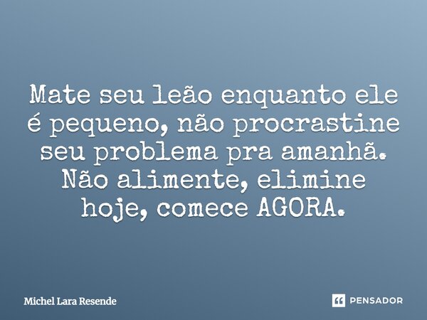 Mate seu leão enquanto ele é pequeno, não procrastine seu problema pra amanhã. Não alimente, elimine hoje, comece AGORA.... Frase de Michel Lara Resende.