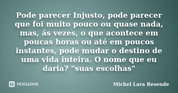 Pode parecer Injusto, pode parecer que foi muito pouco ou quase nada, mas, ás vezes, o que acontece em poucas horas ou até em poucos instantes, pode mudar o des... Frase de Michel Lara Resende.