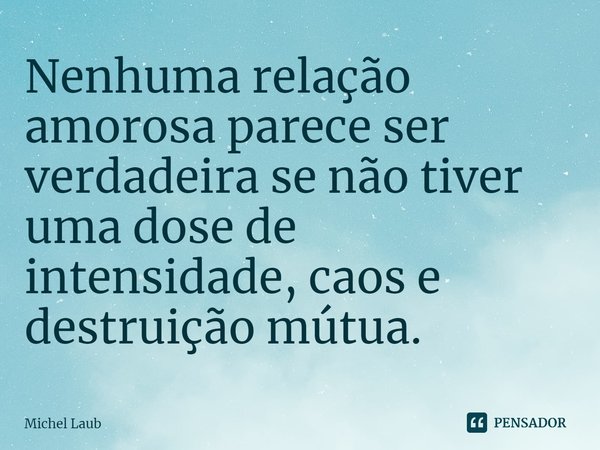 ⁠Nenhuma relação amorosa parece ser verdadeira se não tiver uma dose de intensidade, caos e destruição mútua.... Frase de Michel Laub.