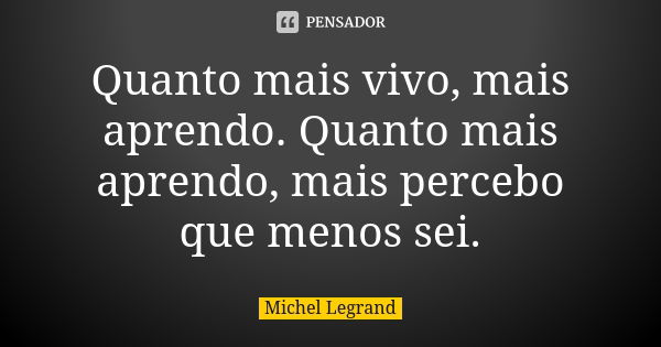 Quanto mais vivo, mais aprendo. Quanto mais aprendo, mais percebo que menos sei.... Frase de Michel Legrand.