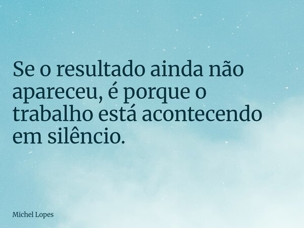 Se o resultado ainda não apareceu, é porque o trabalho está acontecendo em silêncio.... Frase de Michel Lopes.