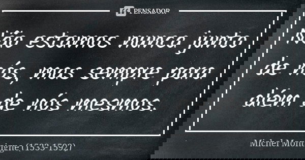 Não estamos nunca junto de nós, mas sempre para além de nós mesmos.... Frase de Michel Montaigne (1533-1592).