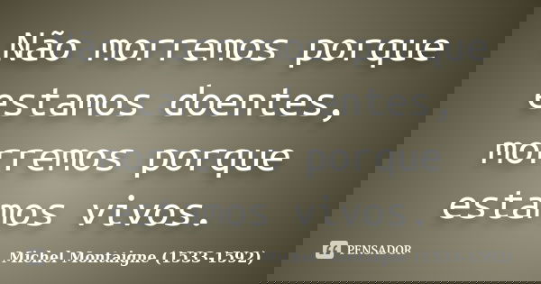 Não morremos porque estamos doentes, morremos porque estamos vivos.... Frase de Michel Montaigne (1533-1592).