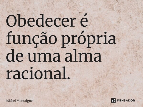 Obedecer é função própria de uma alma racional.... Frase de Michel Montaigne.