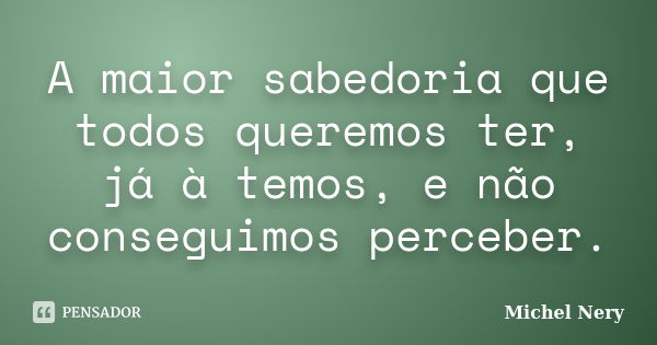 A maior sabedoria que todos queremos ter, já à temos, e não conseguimos perceber.... Frase de Michel Nery.