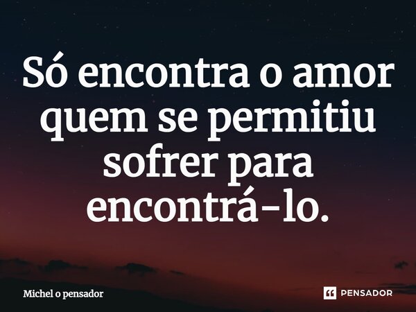 Só encontra o amor quem se permitiu sofrer para encontrá-lo.... Frase de Michel o pensador.