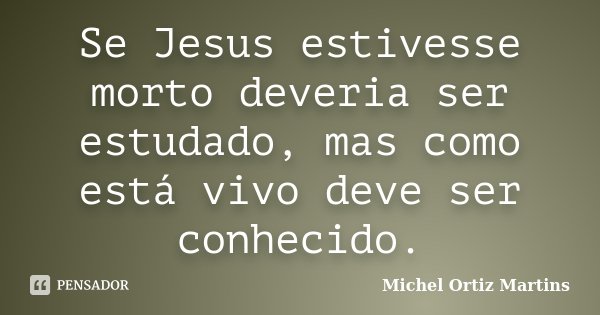 Se Jesus estivesse morto deveria ser estudado, mas como está vivo deve ser conhecido.... Frase de Michel Ortiz Martins.