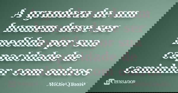 A grandeza de um homem deve ser medida por sua capacidade de caminhar com outros... Frase de Michel Quoist.
