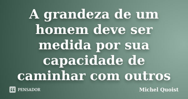 A grandeza de um homem deve ser medida por sua capacidade de caminhar com outros... Frase de Michel Quoist.