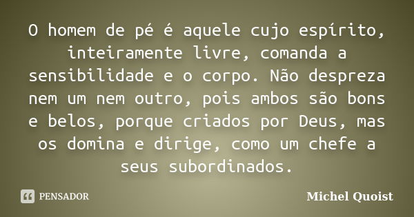 O homem de pé é aquele cujo espírito, inteiramente livre, comanda a sensibilidade e o corpo. Não despreza nem um nem outro, pois ambos são bons e belos, porque ... Frase de Michel Quoist.