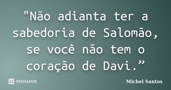 "Não adianta ter a sabedoria de Salomão, se você não tem o coração de Davi.”... Frase de Michel Santos.