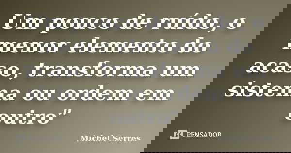 Um pouco de ruído, o menor elemento do acaso, transforma um sistema ou ordem em outro”... Frase de Michel Serres.