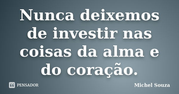 Nunca deixemos de investir nas coisas da alma e do coração.... Frase de Michel Souza.