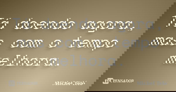 Tá doendo agora, mas com o tempo melhora.... Frase de Michel Teló.