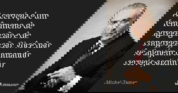 A cerveja é um fenômeno de agregação e de congregação. Você não vê alguém tomando cerveja sozinho.... Frase de Michel Temer.