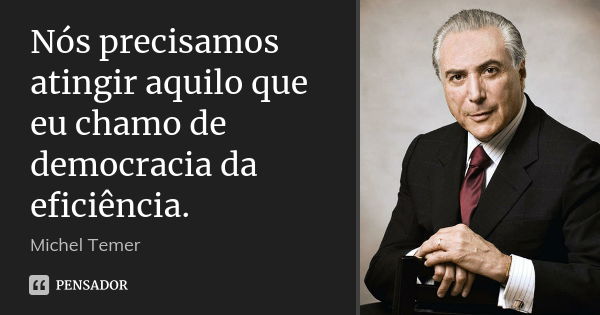 Nós precisamos atingir aquilo que eu chamo de democracia da eficiência.... Frase de Michel Temer.