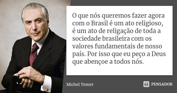 O que nós queremos fazer agora com o Brasil é um ato religioso, é um ato de religação de toda a sociedade brasileira com os valores fundamentais de nosso país. ... Frase de Michel Temer.
